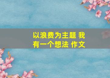 以浪费为主题 我有一个想法 作文